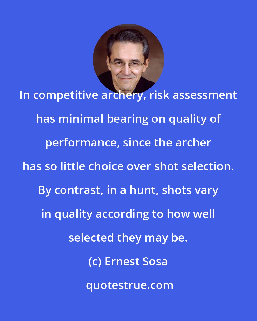 Ernest Sosa: In competitive archery, risk assessment has minimal bearing on quality of performance, since the archer has so little choice over shot selection. By contrast, in a hunt, shots vary in quality according to how well selected they may be.