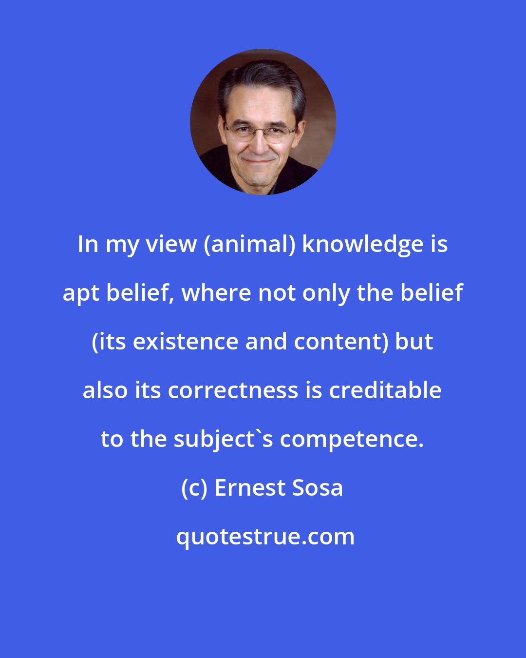 Ernest Sosa: In my view (animal) knowledge is apt belief, where not only the belief (its existence and content) but also its correctness is creditable to the subject's competence.