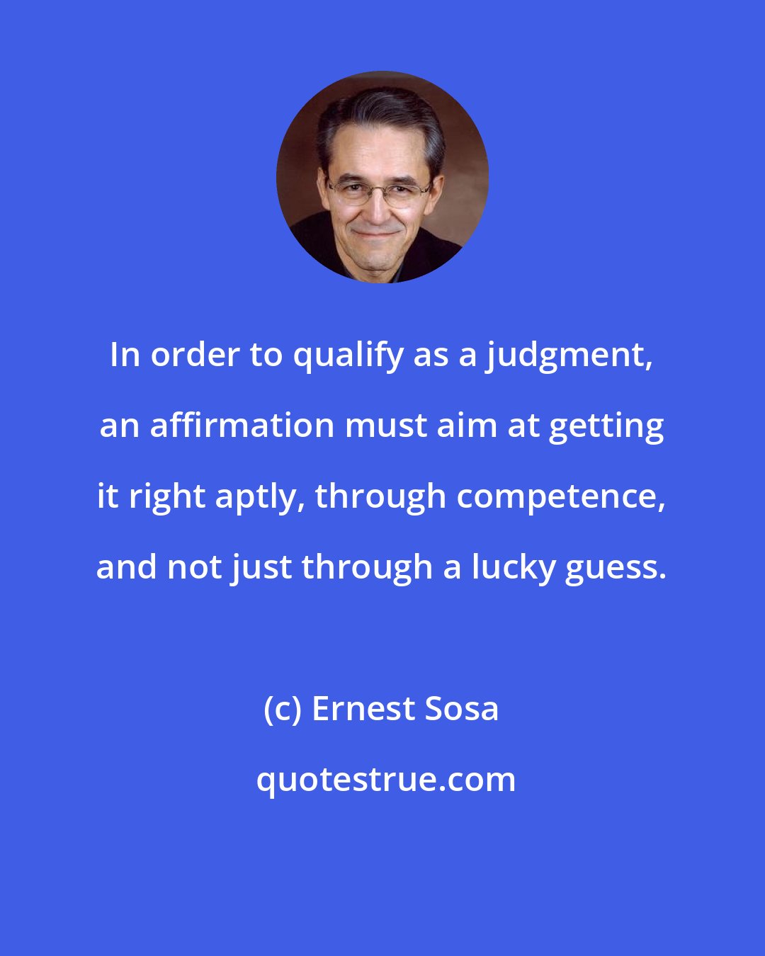 Ernest Sosa: In order to qualify as a judgment, an affirmation must aim at getting it right aptly, through competence, and not just through a lucky guess.