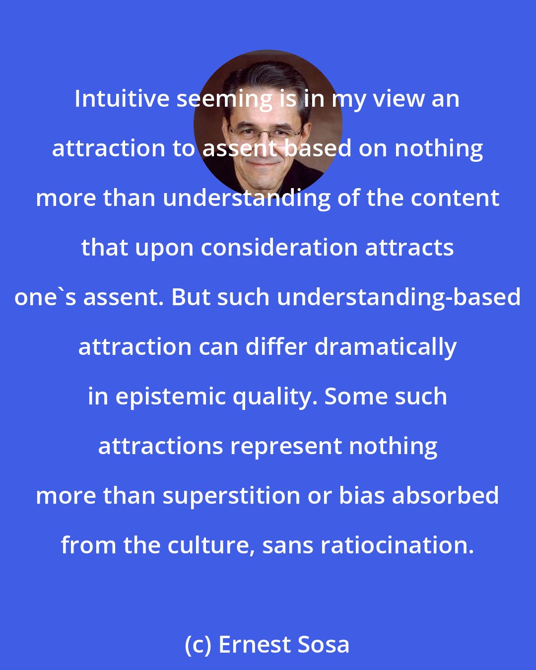 Ernest Sosa: Intuitive seeming is in my view an attraction to assent based on nothing more than understanding of the content that upon consideration attracts one's assent. But such understanding-based attraction can differ dramatically in epistemic quality. Some such attractions represent nothing more than superstition or bias absorbed from the culture, sans ratiocination.