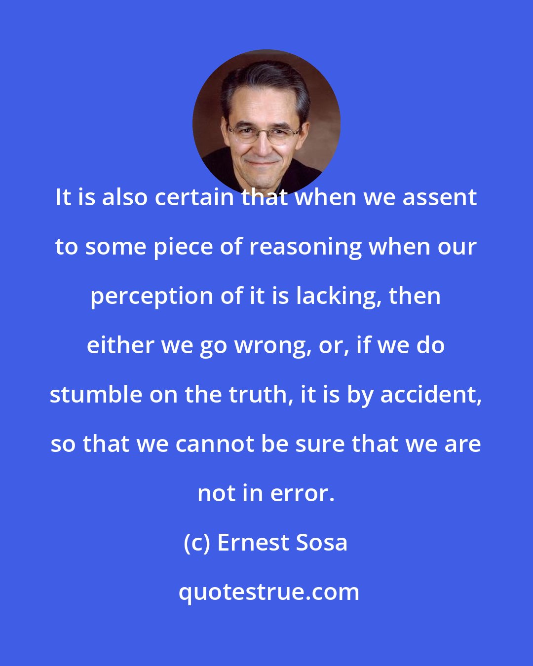 Ernest Sosa: It is also certain that when we assent to some piece of reasoning when our perception of it is lacking, then either we go wrong, or, if we do stumble on the truth, it is by accident, so that we cannot be sure that we are not in error.