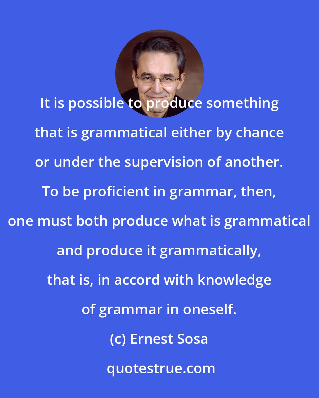 Ernest Sosa: It is possible to produce something that is grammatical either by chance or under the supervision of another. To be proficient in grammar, then, one must both produce what is grammatical and produce it grammatically, that is, in accord with knowledge of grammar in oneself.