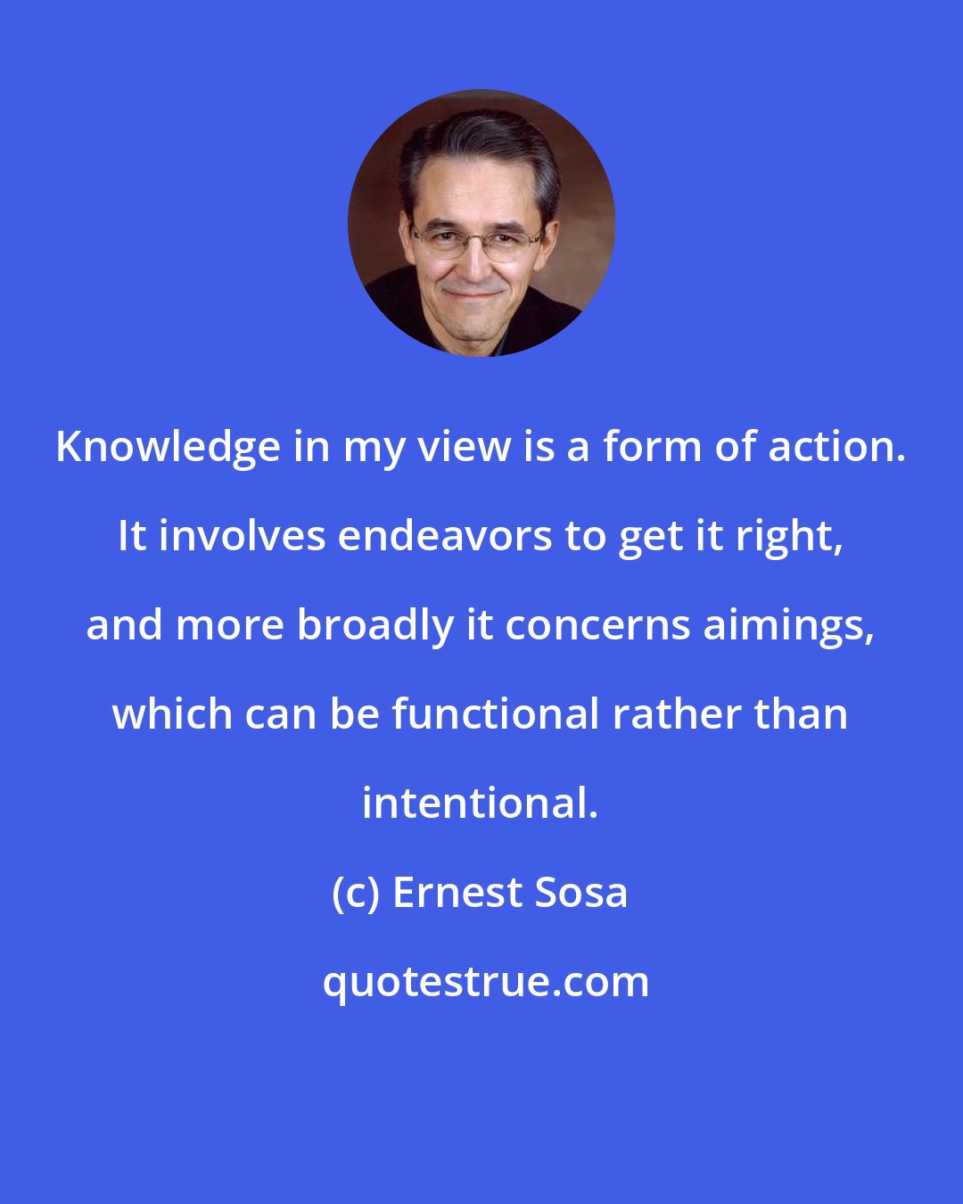 Ernest Sosa: Knowledge in my view is a form of action. It involves endeavors to get it right, and more broadly it concerns aimings, which can be functional rather than intentional.