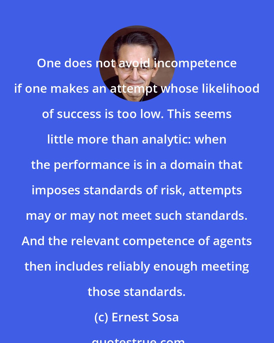 Ernest Sosa: One does not avoid incompetence if one makes an attempt whose likelihood of success is too low. This seems little more than analytic: when the performance is in a domain that imposes standards of risk, attempts may or may not meet such standards. And the relevant competence of agents then includes reliably enough meeting those standards.