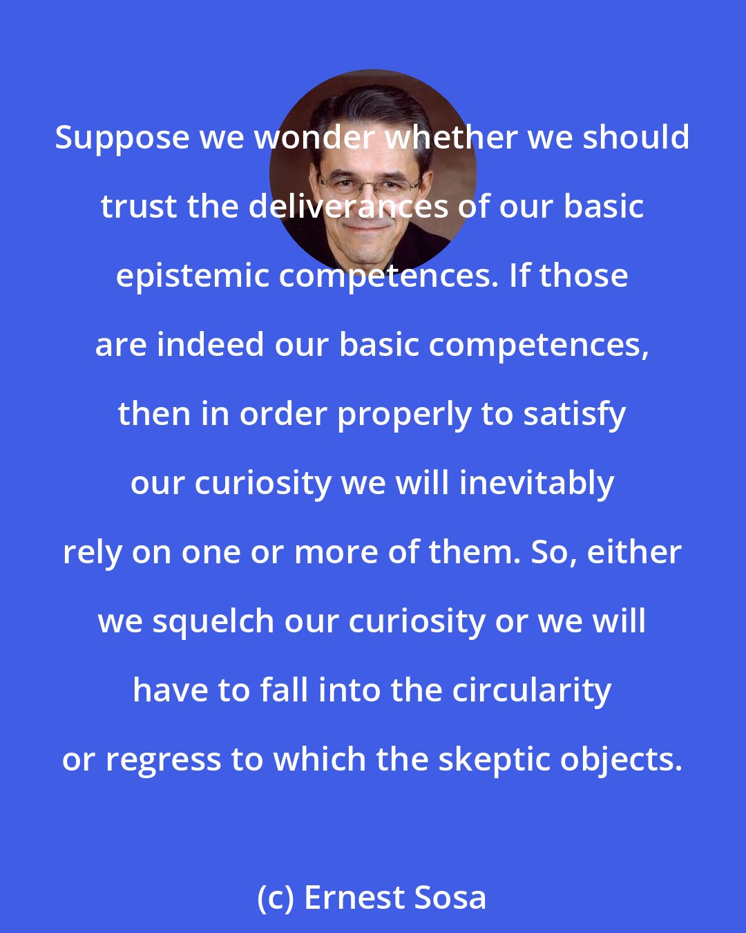 Ernest Sosa: Suppose we wonder whether we should trust the deliverances of our basic epistemic competences. If those are indeed our basic competences, then in order properly to satisfy our curiosity we will inevitably rely on one or more of them. So, either we squelch our curiosity or we will have to fall into the circularity or regress to which the skeptic objects.