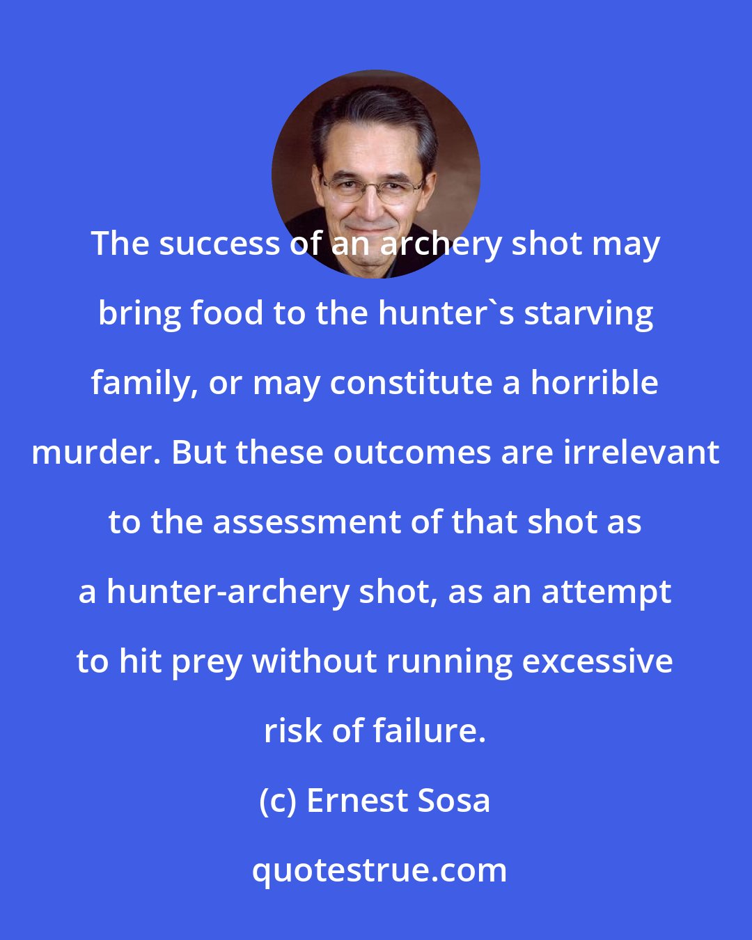 Ernest Sosa: The success of an archery shot may bring food to the hunter's starving family, or may constitute a horrible murder. But these outcomes are irrelevant to the assessment of that shot as a hunter-archery shot, as an attempt to hit prey without running excessive risk of failure.