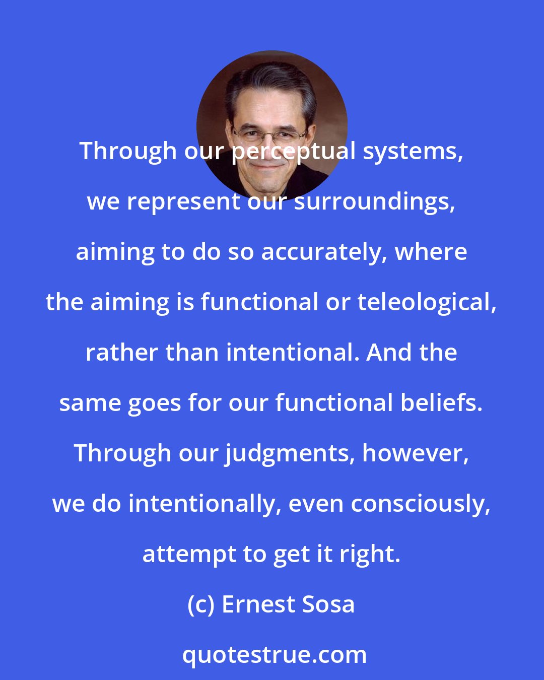 Ernest Sosa: Through our perceptual systems, we represent our surroundings, aiming to do so accurately, where the aiming is functional or teleological, rather than intentional. And the same goes for our functional beliefs. Through our judgments, however, we do intentionally, even consciously, attempt to get it right.