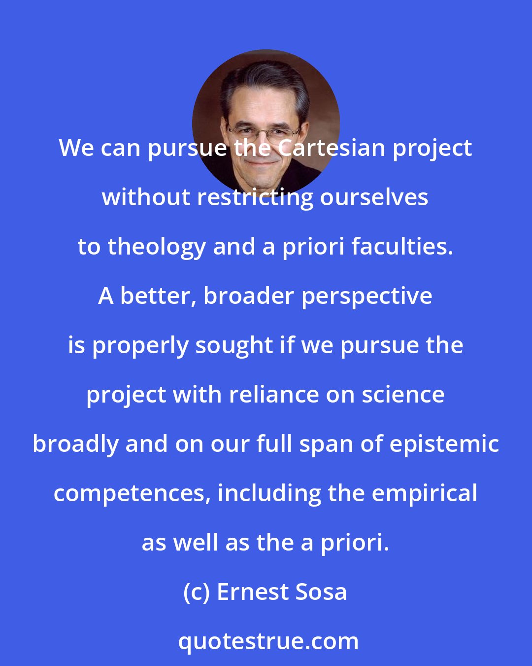 Ernest Sosa: We can pursue the Cartesian project without restricting ourselves to theology and a priori faculties. A better, broader perspective is properly sought if we pursue the project with reliance on science broadly and on our full span of epistemic competences, including the empirical as well as the a priori.