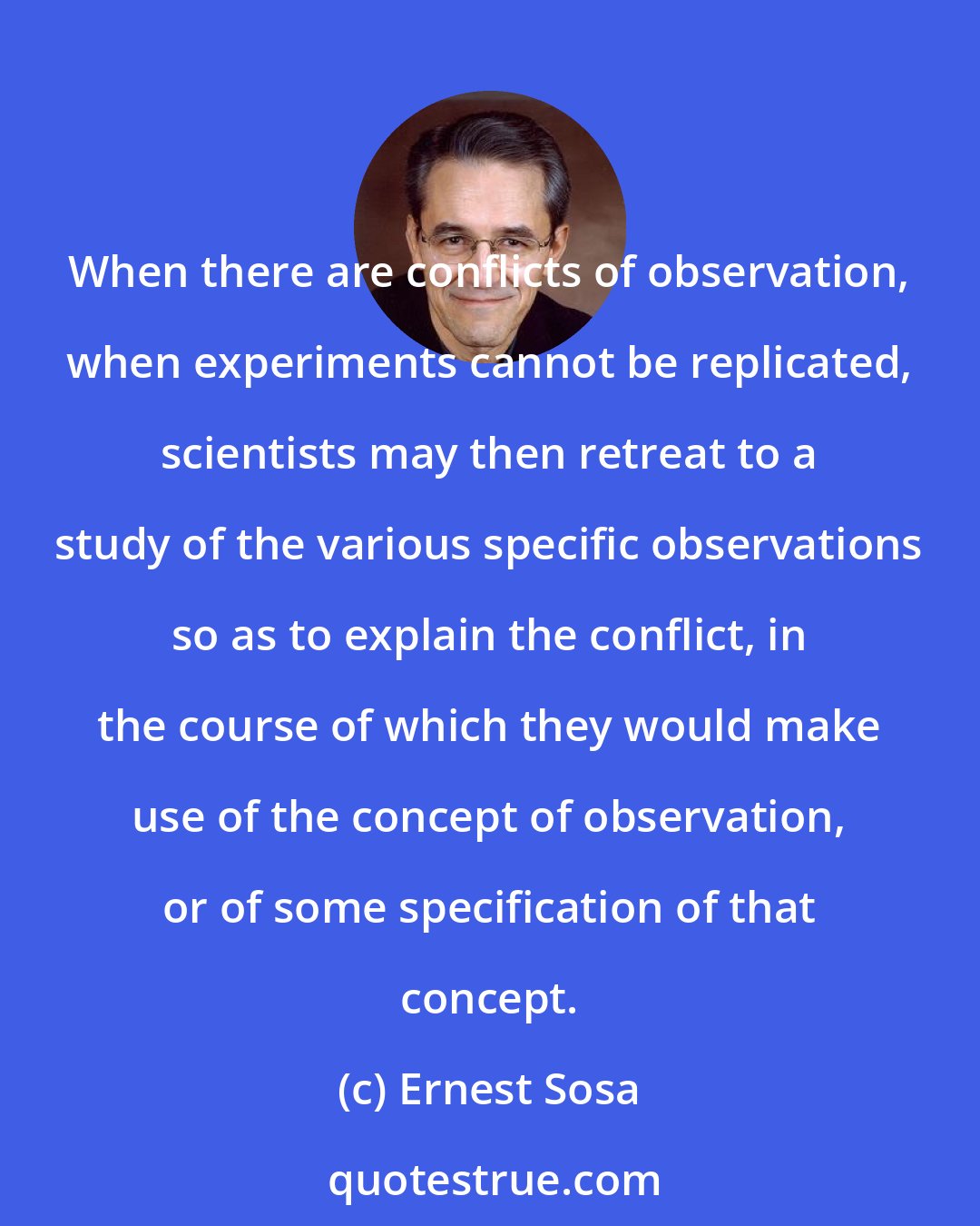 Ernest Sosa: When there are conflicts of observation, when experiments cannot be replicated, scientists may then retreat to a study of the various specific observations so as to explain the conflict, in the course of which they would make use of the concept of observation, or of some specification of that concept.