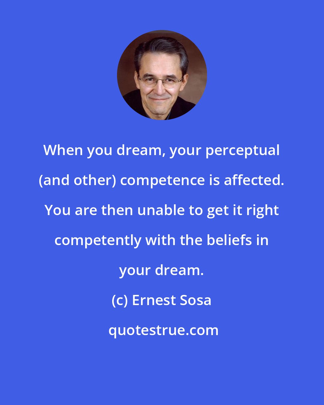 Ernest Sosa: When you dream, your perceptual (and other) competence is affected. You are then unable to get it right competently with the beliefs in your dream.