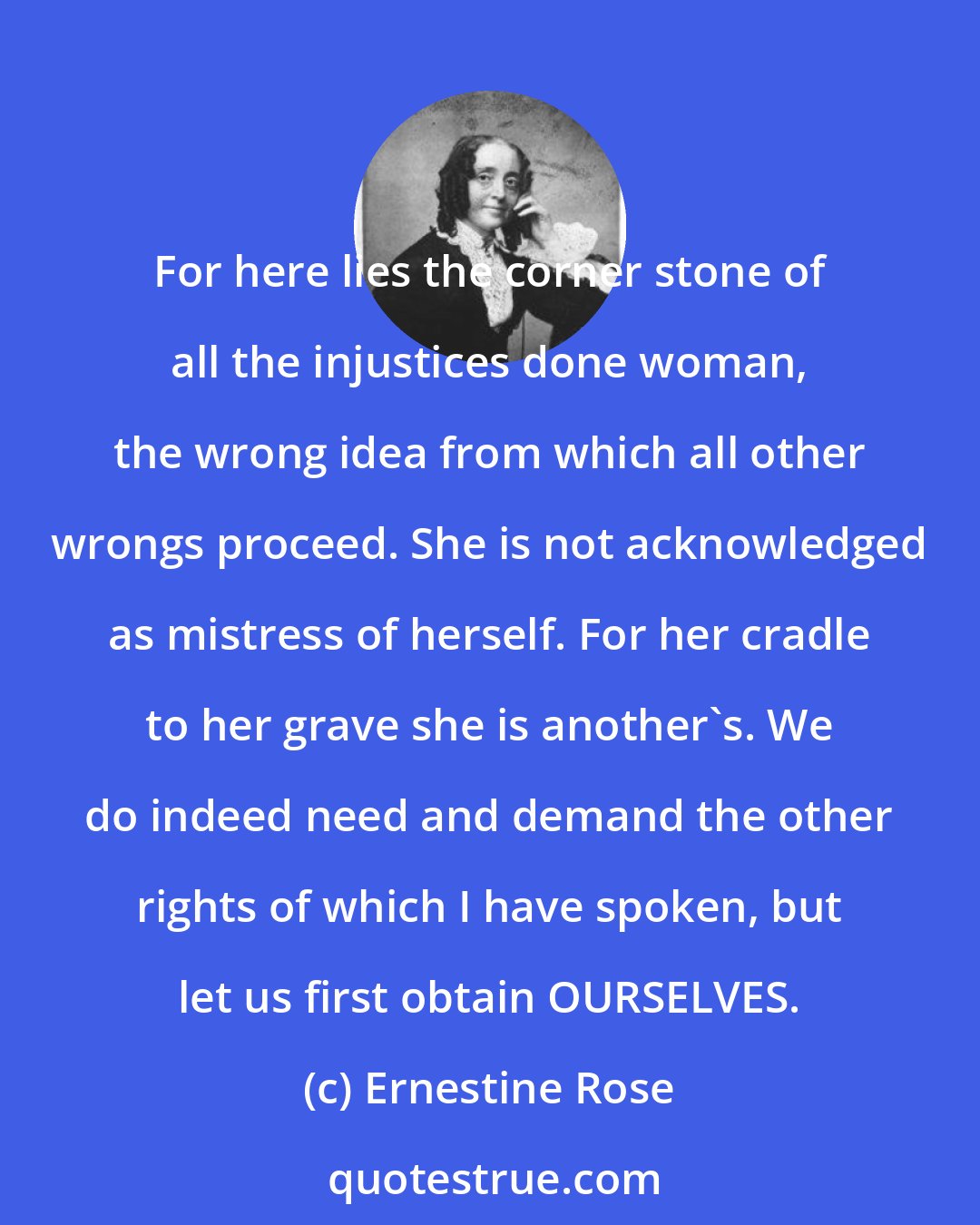 Ernestine Rose: For here lies the corner stone of all the injustices done woman, the wrong idea from which all other wrongs proceed. She is not acknowledged as mistress of herself. For her cradle to her grave she is another's. We do indeed need and demand the other rights of which I have spoken, but let us first obtain OURSELVES.