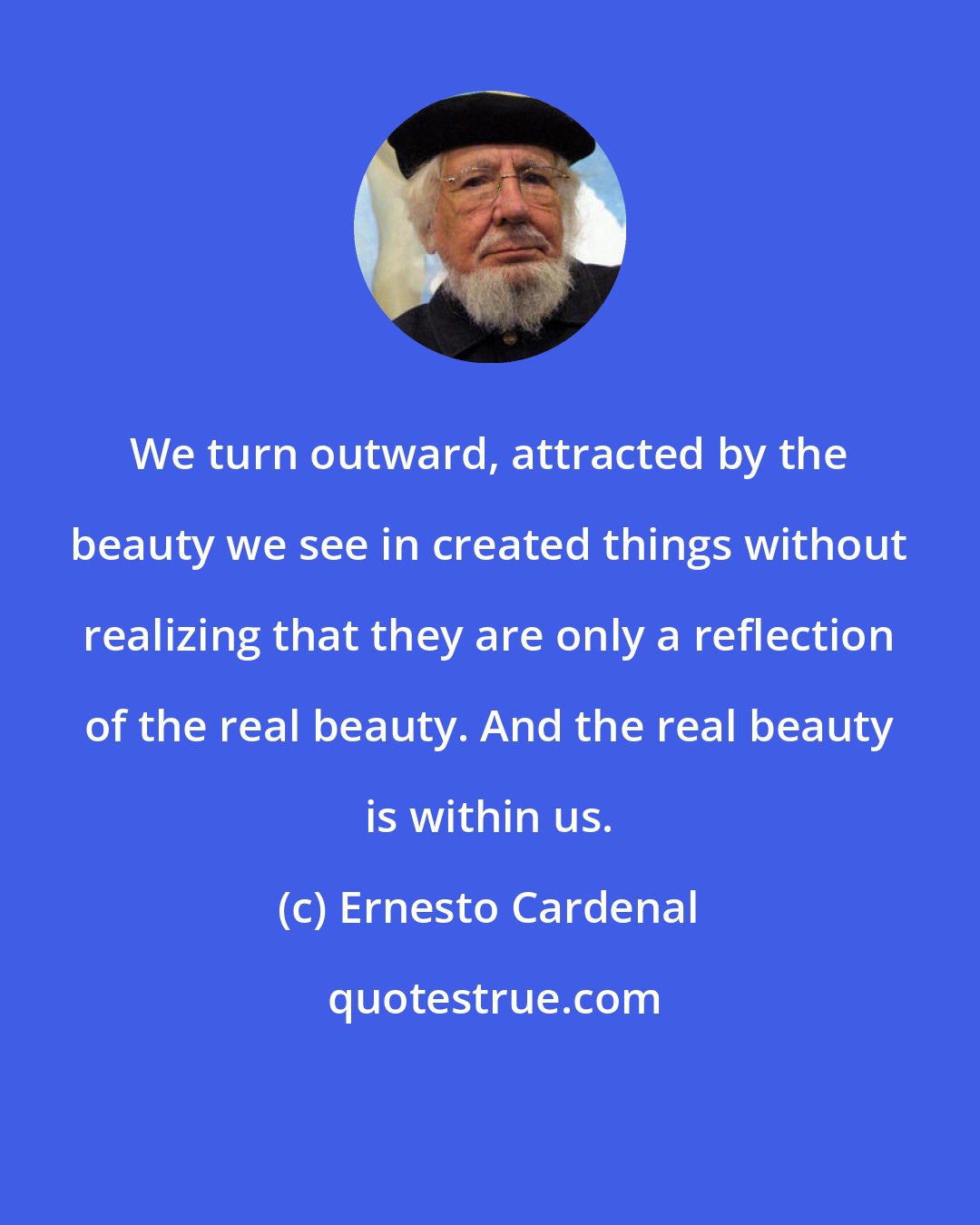 Ernesto Cardenal: We turn outward, attracted by the beauty we see in created things without realizing that they are only a reflection of the real beauty. And the real beauty is within us.