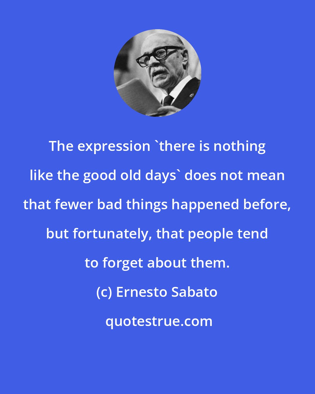 Ernesto Sabato: The expression 'there is nothing like the good old days' does not mean that fewer bad things happened before, but fortunately, that people tend to forget about them.