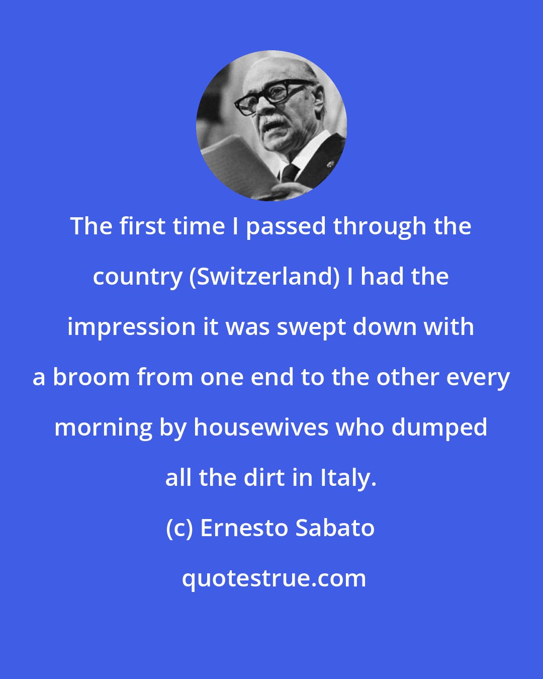 Ernesto Sabato: The first time I passed through the country (Switzerland) I had the impression it was swept down with a broom from one end to the other every morning by housewives who dumped all the dirt in Italy.