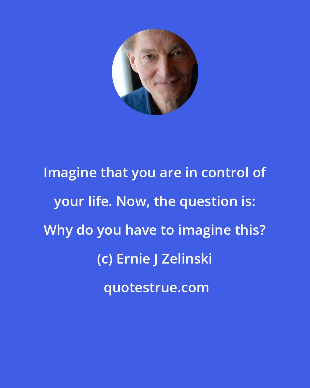 Ernie J Zelinski: Imagine that you are in control of your life. Now, the question is: Why do you have to imagine this?