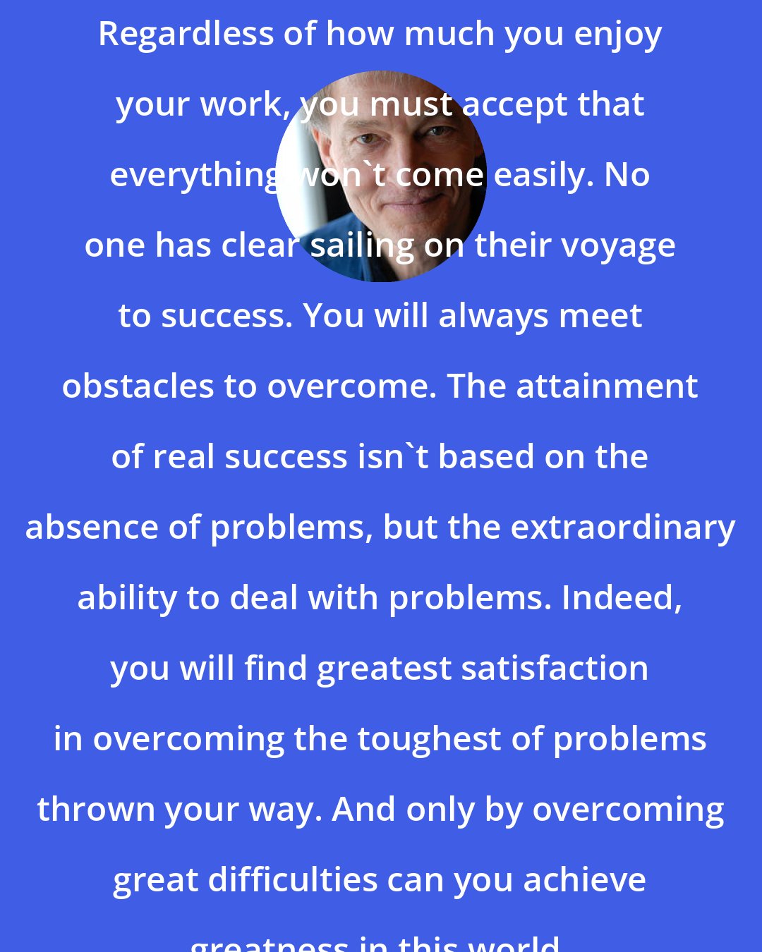 Ernie J Zelinski: Regardless of how much you enjoy your work, you must accept that everything won't come easily. No one has clear sailing on their voyage to success. You will always meet obstacles to overcome. The attainment of real success isn't based on the absence of problems, but the extraordinary ability to deal with problems. Indeed, you will find greatest satisfaction in overcoming the toughest of problems thrown your way. And only by overcoming great difficulties can you achieve greatness in this world.
