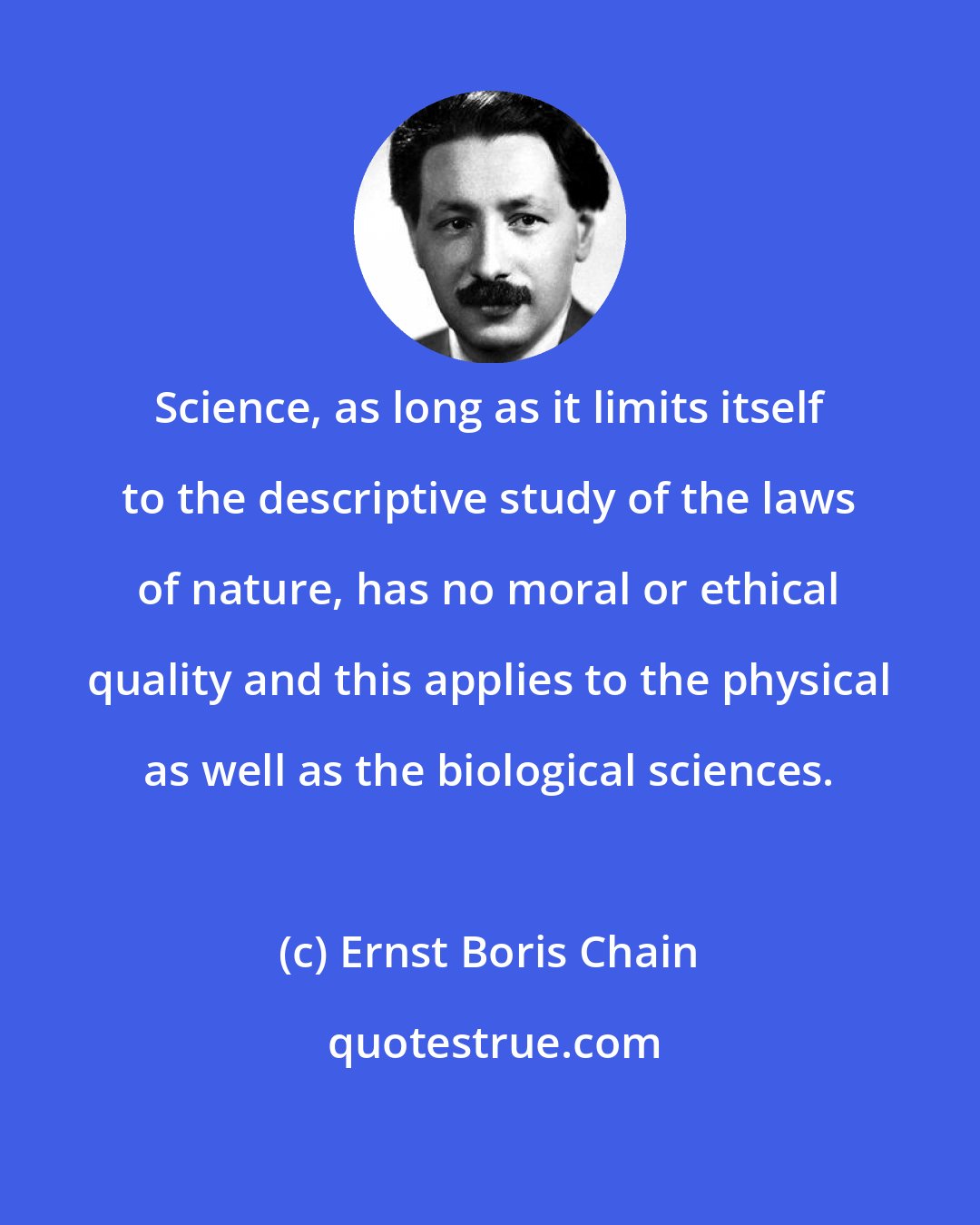 Ernst Boris Chain: Science, as long as it limits itself to the descriptive study of the laws of nature, has no moral or ethical quality and this applies to the physical as well as the biological sciences.