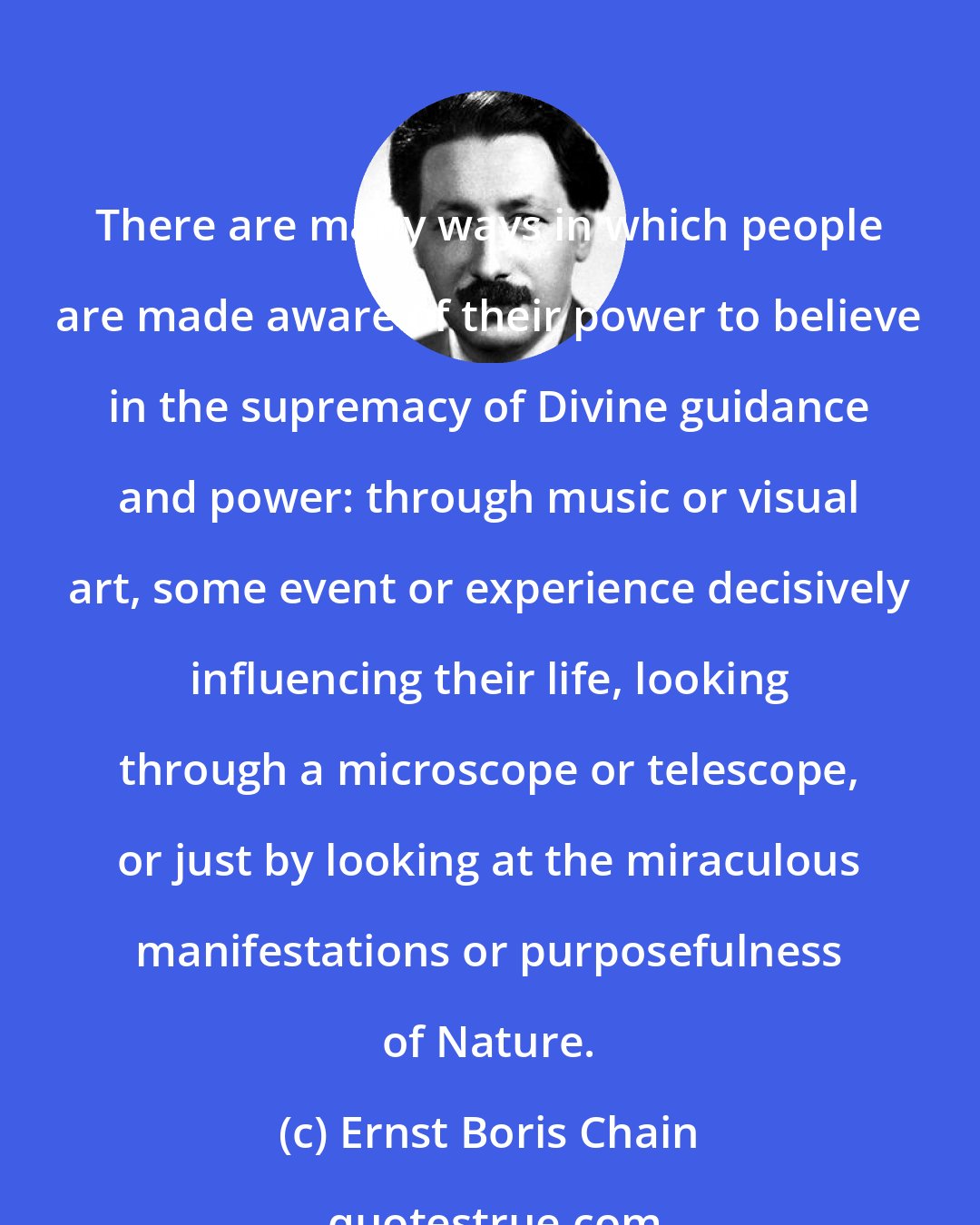 Ernst Boris Chain: There are many ways in which people are made aware of their power to believe in the supremacy of Divine guidance and power: through music or visual art, some event or experience decisively influencing their life, looking through a microscope or telescope, or just by looking at the miraculous manifestations or purposefulness of Nature.