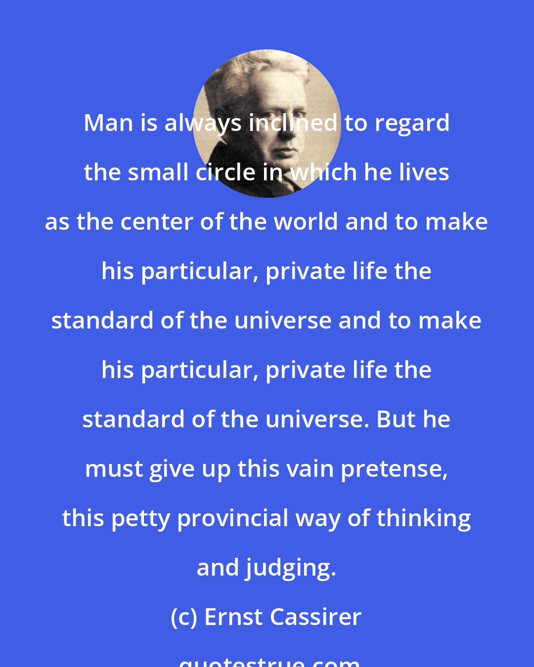 Ernst Cassirer: Man is always inclined to regard the small circle in which he lives as the center of the world and to make his particular, private life the standard of the universe and to make his particular, private life the standard of the universe. But he must give up this vain pretense, this petty provincial way of thinking and judging.