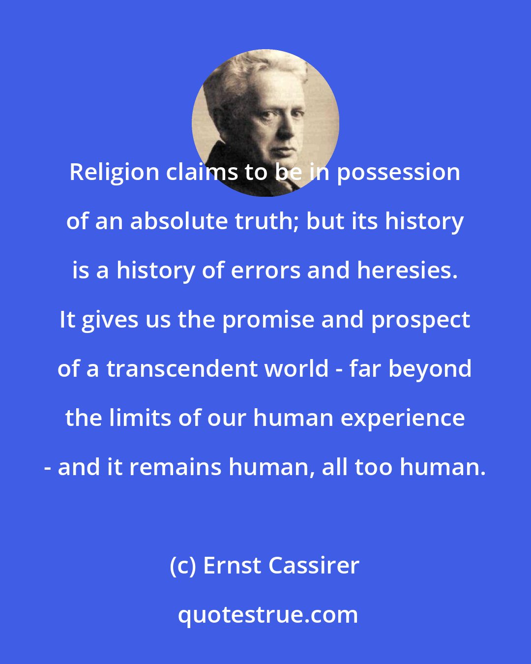 Ernst Cassirer: Religion claims to be in possession of an absolute truth; but its history is a history of errors and heresies. It gives us the promise and prospect of a transcendent world - far beyond the limits of our human experience - and it remains human, all too human.