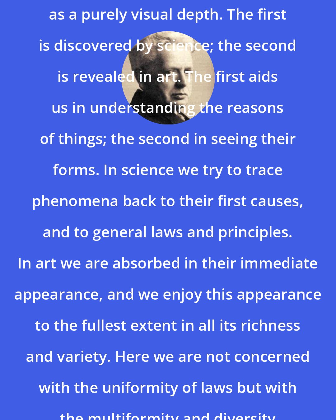 Ernst Cassirer: There is a conceptual depth as well as a purely visual depth. The first is discovered by science; the second is revealed in art. The first aids us in understanding the reasons of things; the second in seeing their forms. In science we try to trace phenomena back to their first causes, and to general laws and principles. In art we are absorbed in their immediate appearance, and we enjoy this appearance to the fullest extent in all its richness and variety. Here we are not concerned with the uniformity of laws but with the multiformity and diversity of intuitions.