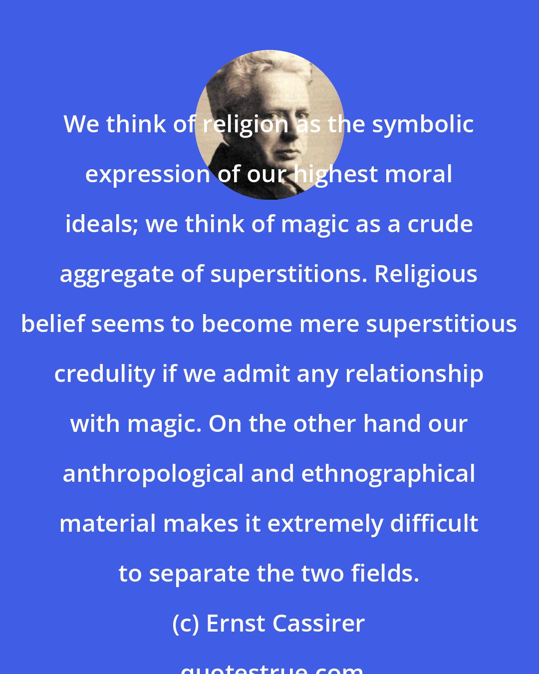 Ernst Cassirer: We think of religion as the symbolic expression of our highest moral ideals; we think of magic as a crude aggregate of superstitions. Religious belief seems to become mere superstitious credulity if we admit any relationship with magic. On the other hand our anthropological and ethnographical material makes it extremely difficult to separate the two fields.