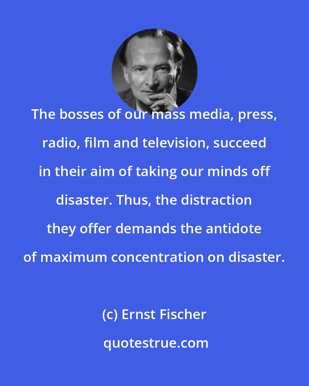 Ernst Fischer: The bosses of our mass media, press, radio, film and television, succeed in their aim of taking our minds off disaster. Thus, the distraction they offer demands the antidote of maximum concentration on disaster.