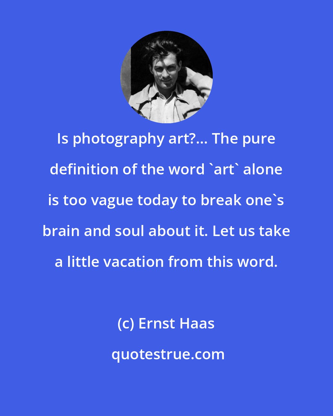 Ernst Haas: Is photography art?... The pure definition of the word 'art' alone is too vague today to break one's brain and soul about it. Let us take a little vacation from this word.