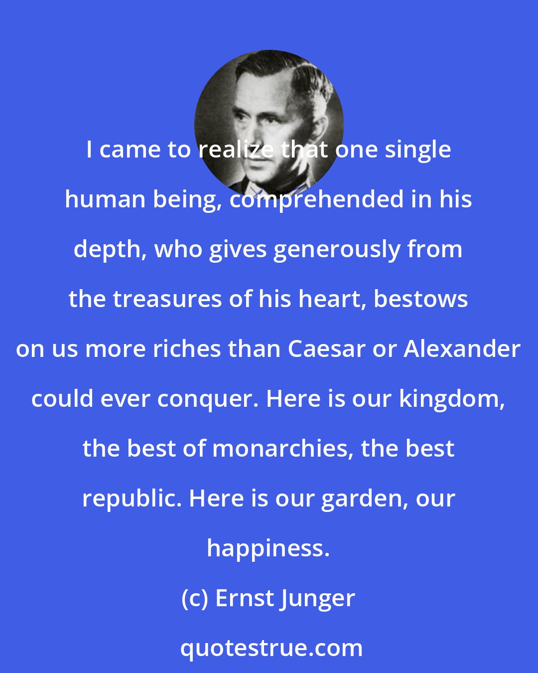 Ernst Junger: I came to realize that one single human being, comprehended in his depth, who gives generously from the treasures of his heart, bestows on us more riches than Caesar or Alexander could ever conquer. Here is our kingdom, the best of monarchies, the best republic. Here is our garden, our happiness.