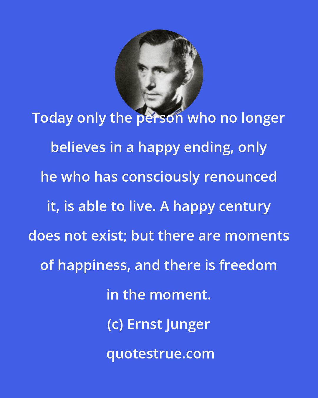 Ernst Junger: Today only the person who no longer believes in a happy ending, only he who has consciously renounced it, is able to live. A happy century does not exist; but there are moments of happiness, and there is freedom in the moment.