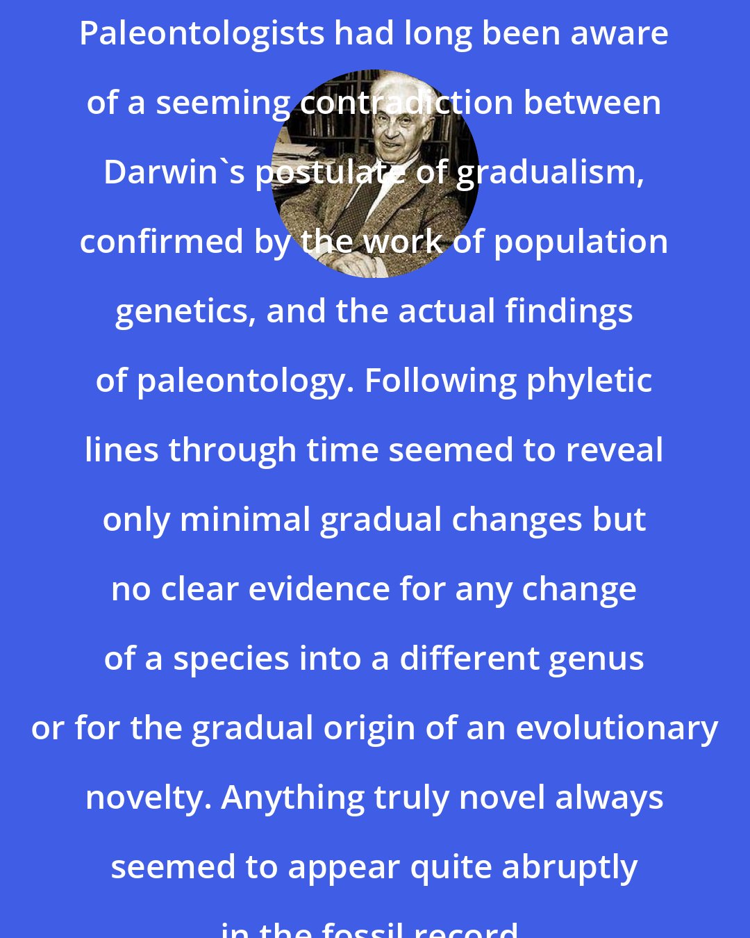 Ernst Mayr: Paleontologists had long been aware of a seeming contradiction between Darwin's postulate of gradualism, confirmed by the work of population genetics, and the actual findings of paleontology. Following phyletic lines through time seemed to reveal only minimal gradual changes but no clear evidence for any change of a species into a different genus or for the gradual origin of an evolutionary novelty. Anything truly novel always seemed to appear quite abruptly in the fossil record.