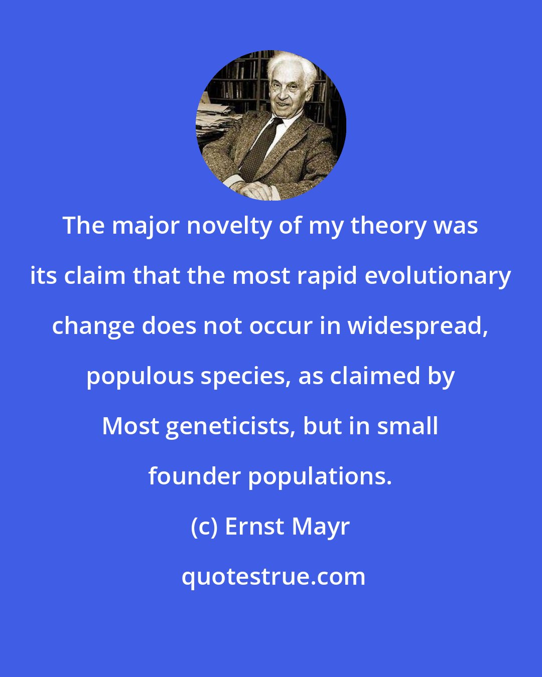 Ernst Mayr: The major novelty of my theory was its claim that the most rapid evolutionary change does not occur in widespread, populous species, as claimed by Most geneticists, but in small founder populations.