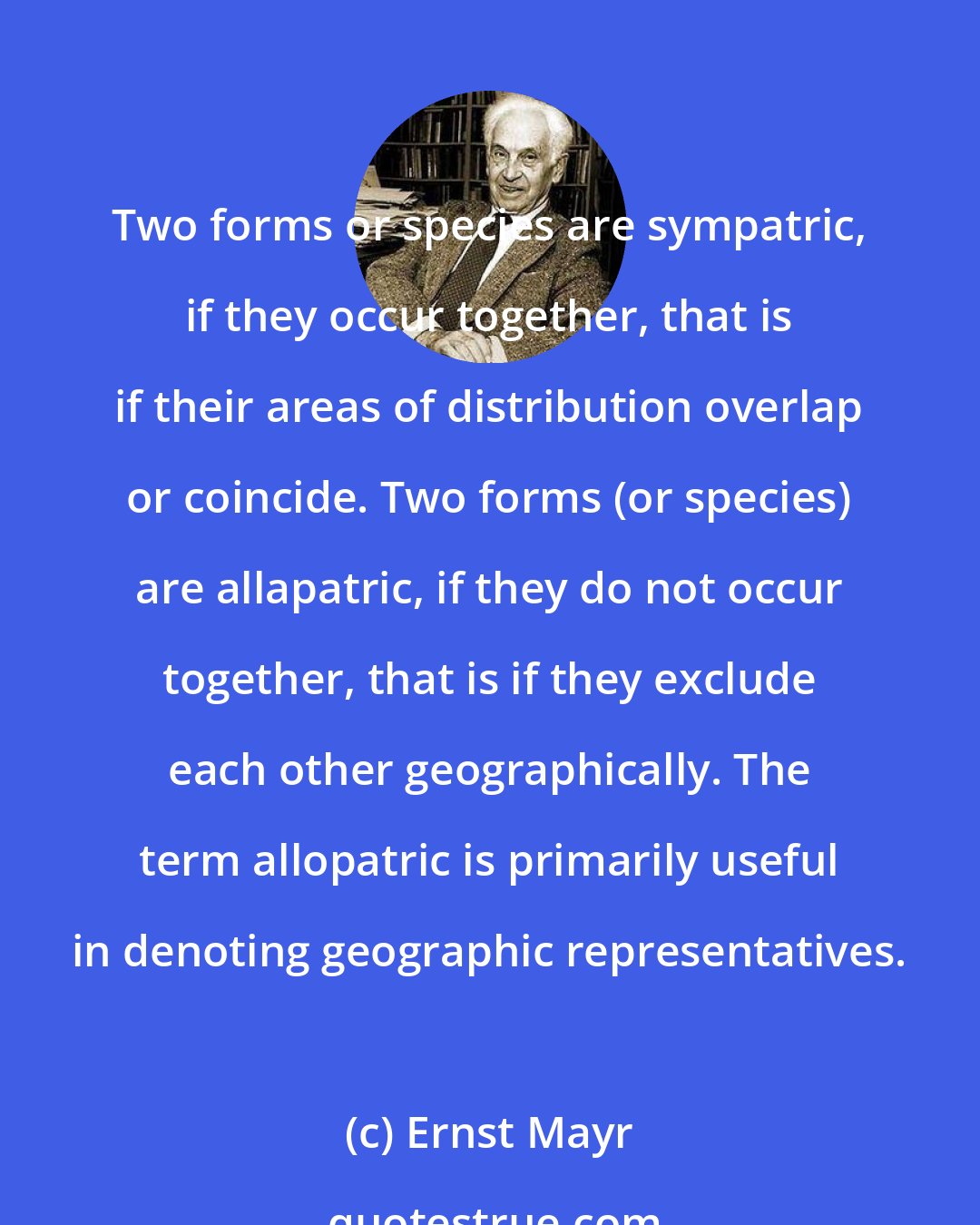 Ernst Mayr: Two forms or species are sympatric, if they occur together, that is if their areas of distribution overlap or coincide. Two forms (or species) are allapatric, if they do not occur together, that is if they exclude each other geographically. The term allopatric is primarily useful in denoting geographic representatives.