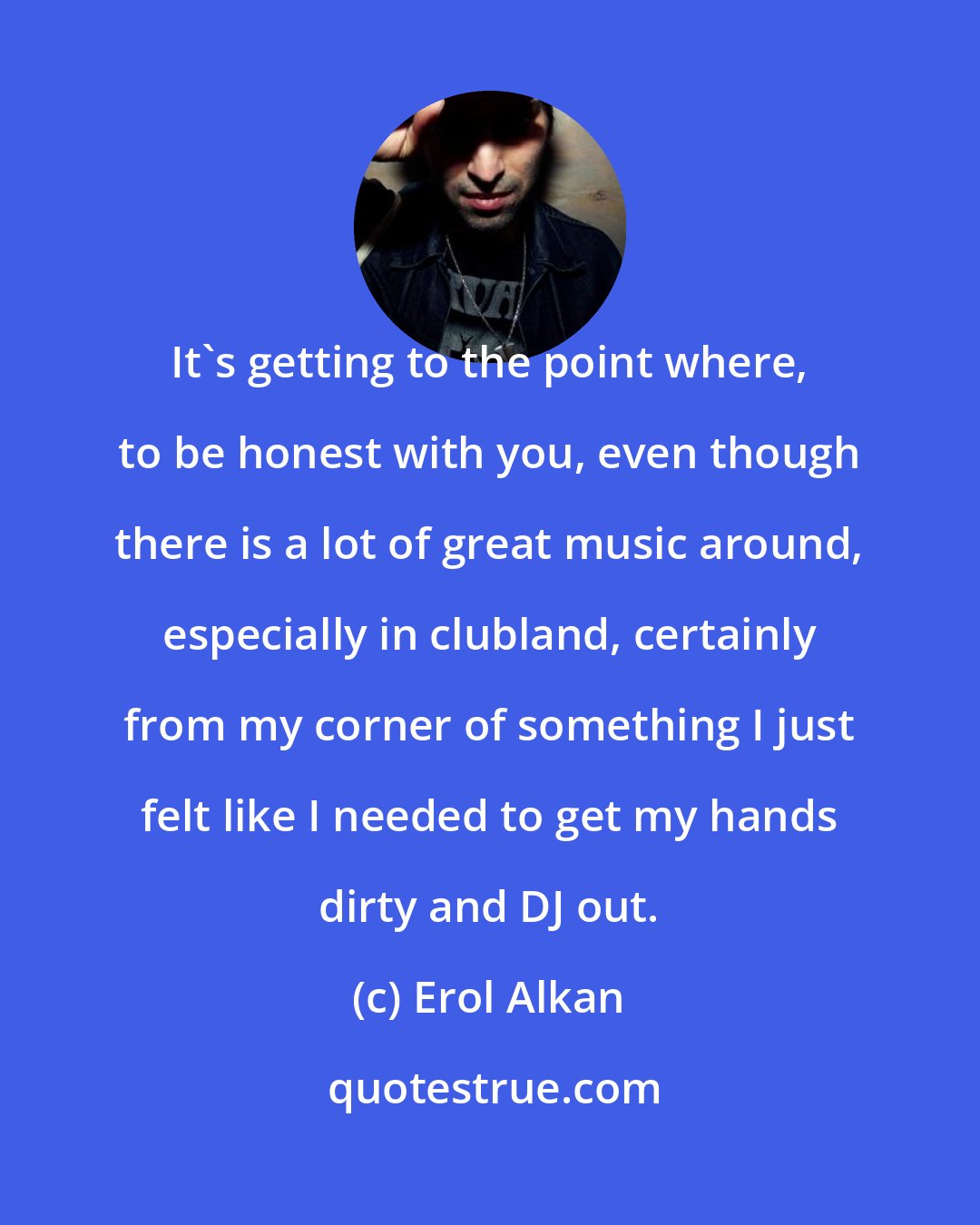 Erol Alkan: It's getting to the point where, to be honest with you, even though there is a lot of great music around, especially in clubland, certainly from my corner of something I just felt like I needed to get my hands dirty and DJ out.