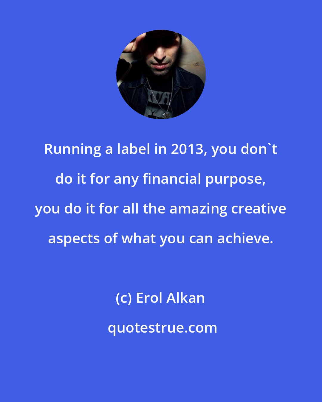Erol Alkan: Running a label in 2013, you don't do it for any financial purpose, you do it for all the amazing creative aspects of what you can achieve.