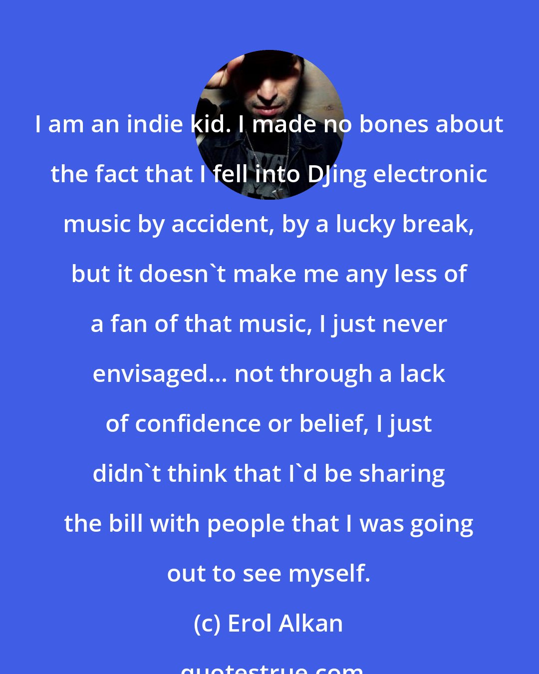 Erol Alkan: I am an indie kid. I made no bones about the fact that I fell into DJing electronic music by accident, by a lucky break, but it doesn't make me any less of a fan of that music, I just never envisaged... not through a lack of confidence or belief, I just didn't think that I'd be sharing the bill with people that I was going out to see myself.