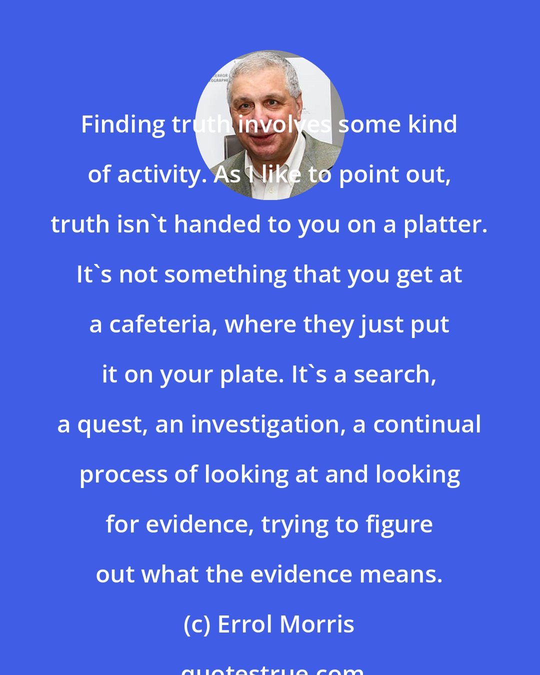 Errol Morris: Finding truth involves some kind of activity. As I like to point out, truth isn't handed to you on a platter. It's not something that you get at a cafeteria, where they just put it on your plate. It's a search, a quest, an investigation, a continual process of looking at and looking for evidence, trying to figure out what the evidence means.