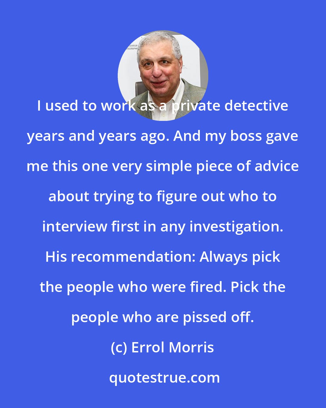 Errol Morris: I used to work as a private detective years and years ago. And my boss gave me this one very simple piece of advice about trying to figure out who to interview first in any investigation. His recommendation: Always pick the people who were fired. Pick the people who are pissed off.