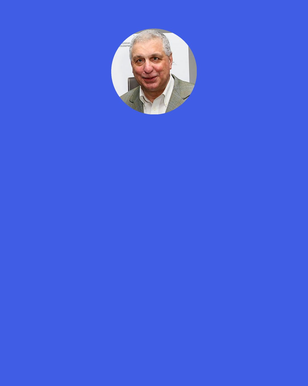 Errol Morris: If you asked me what makes the world go round, I would say self-deception. Self-deception allows us to create a consistent narrative for ourselves that we actually believe. I’m not saying that the truth doesn’t matter. It does. But self-deception is how we survive.