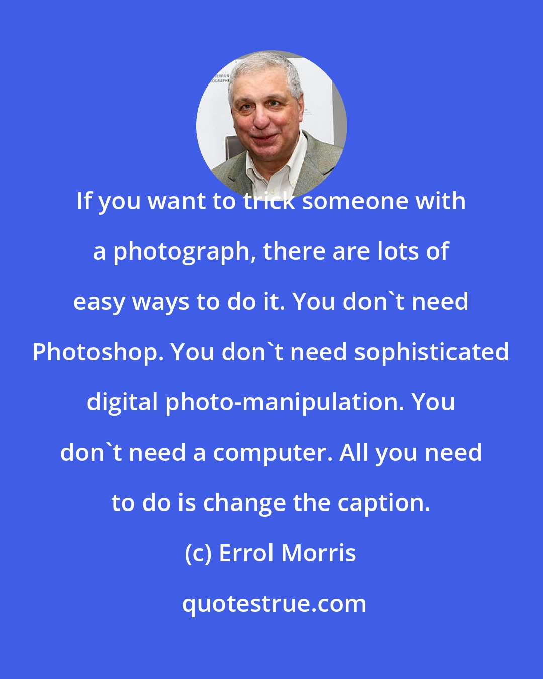 Errol Morris: If you want to trick someone with a photograph, there are lots of easy ways to do it. You don't need Photoshop. You don't need sophisticated digital photo-manipulation. You don't need a computer. All you need to do is change the caption.