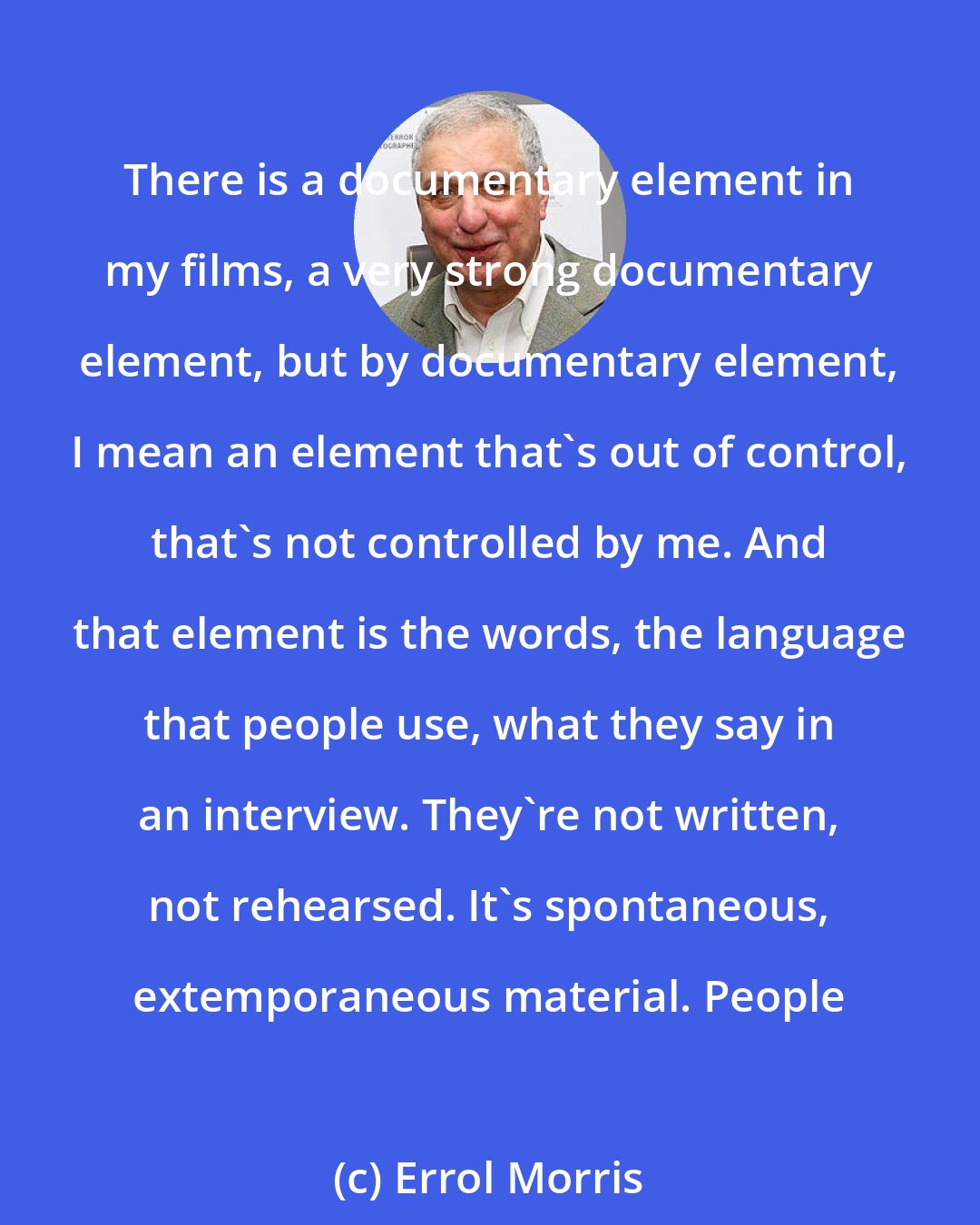 Errol Morris: There is a documentary element in my films, a very strong documentary element, but by documentary element, I mean an element that's out of control, that's not controlled by me. And that element is the words, the language that people use, what they say in an interview. They're not written, not rehearsed. It's spontaneous, extemporaneous material. People