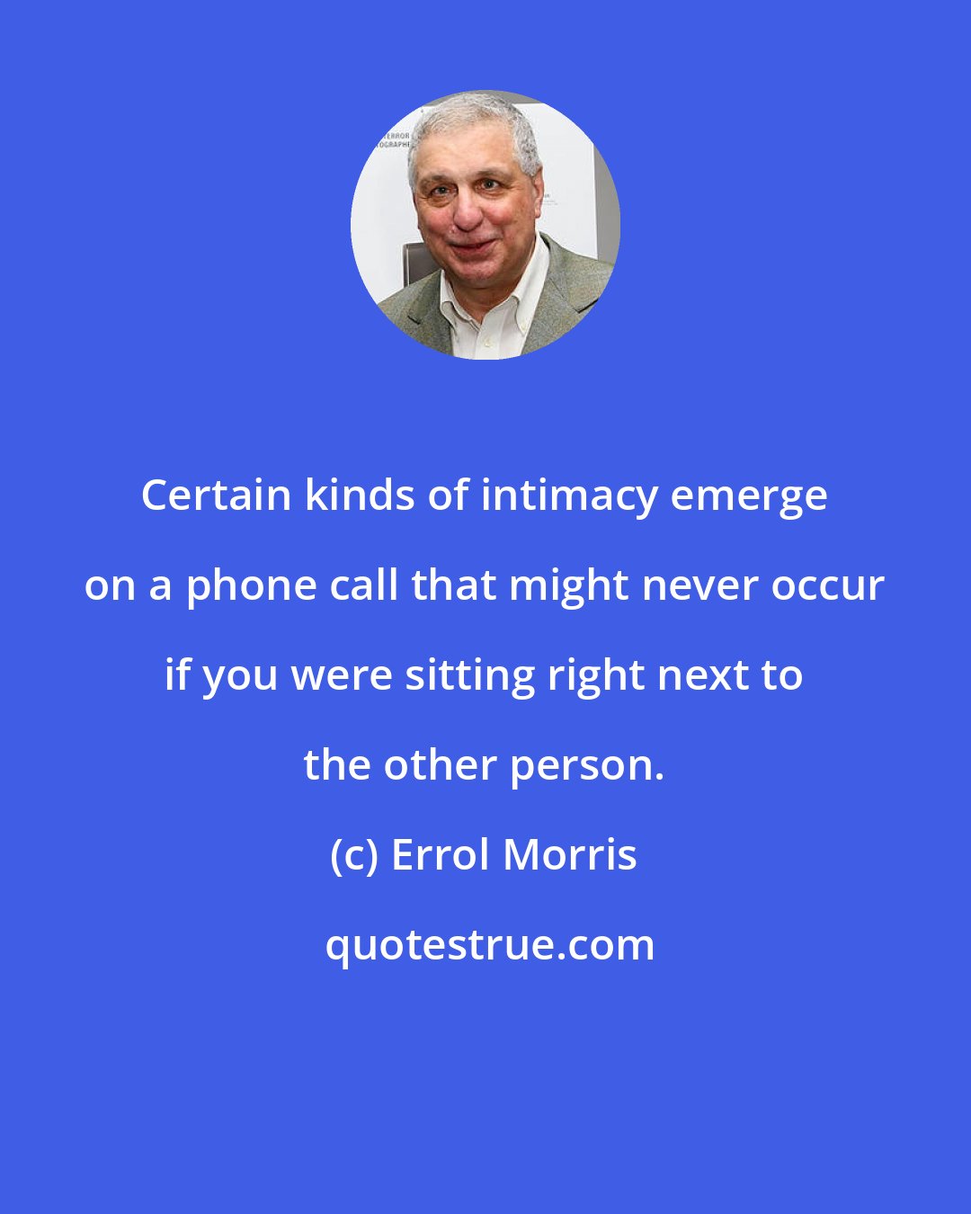 Errol Morris: Certain kinds of intimacy emerge on a phone call that might never occur if you were sitting right next to the other person.