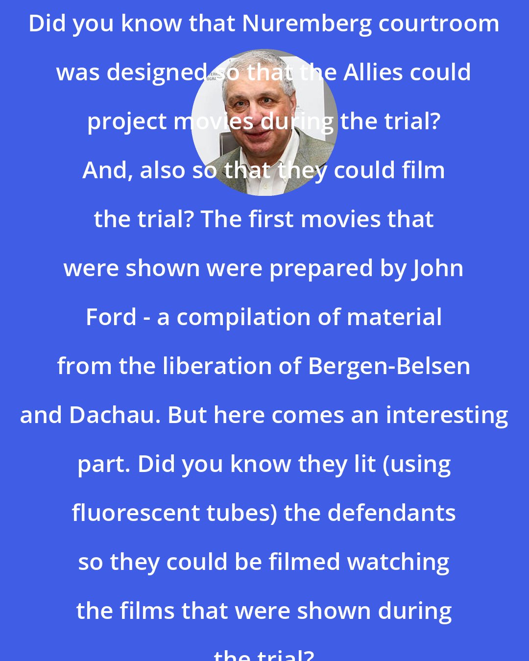 Errol Morris: Did you know that Nuremberg courtroom was designed so that the Allies could project movies during the trial? And, also so that they could film the trial? The first movies that were shown were prepared by John Ford - a compilation of material from the liberation of Bergen-Belsen and Dachau. But here comes an interesting part. Did you know they lit (using fluorescent tubes) the defendants so they could be filmed watching the films that were shown during the trial?