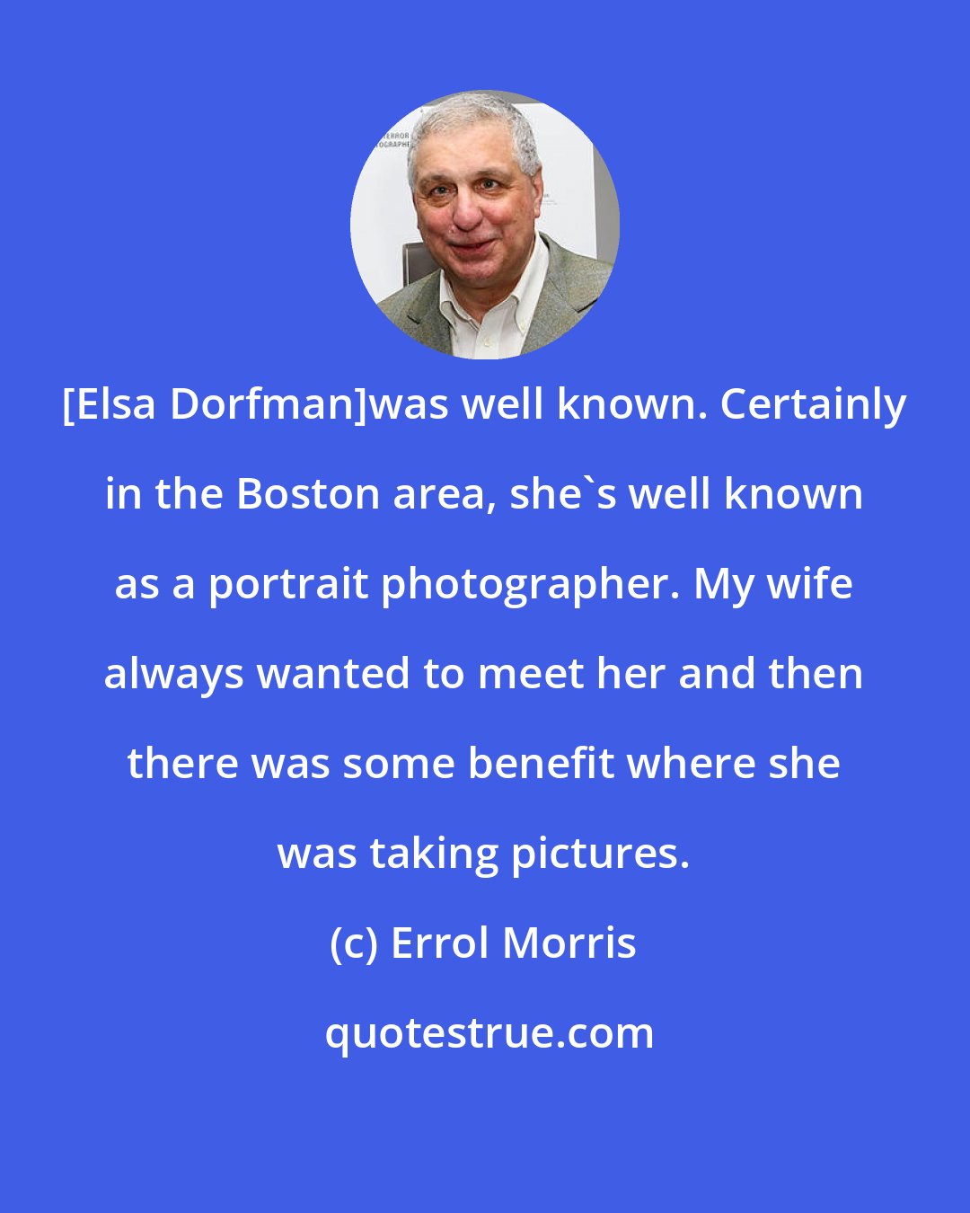Errol Morris: [Elsa Dorfman]was well known. Certainly in the Boston area, she's well known as a portrait photographer. My wife always wanted to meet her and then there was some benefit where she was taking pictures.