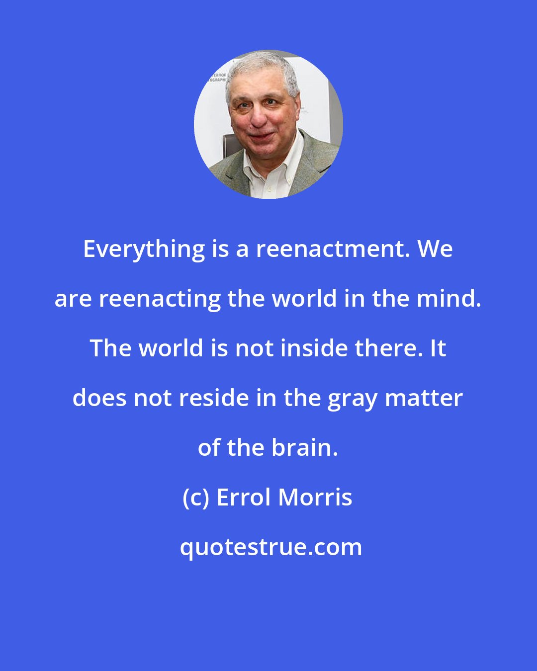 Errol Morris: Everything is a reenactment. We are reenacting the world in the mind. The world is not inside there. It does not reside in the gray matter of the brain.