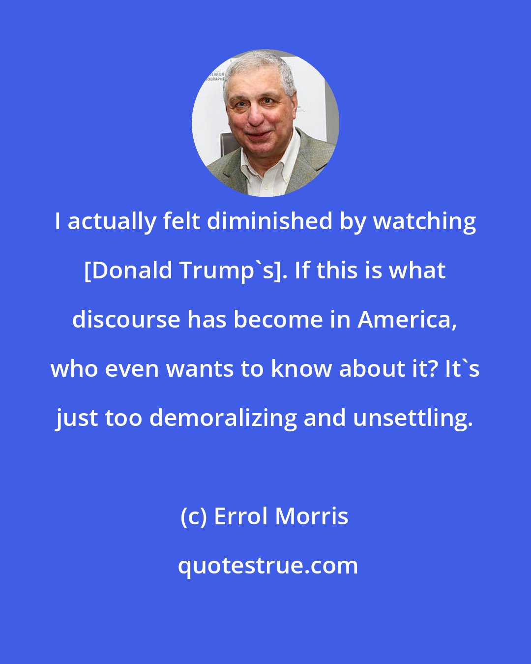 Errol Morris: I actually felt diminished by watching [Donald Trump's]. If this is what discourse has become in America, who even wants to know about it? It's just too demoralizing and unsettling.