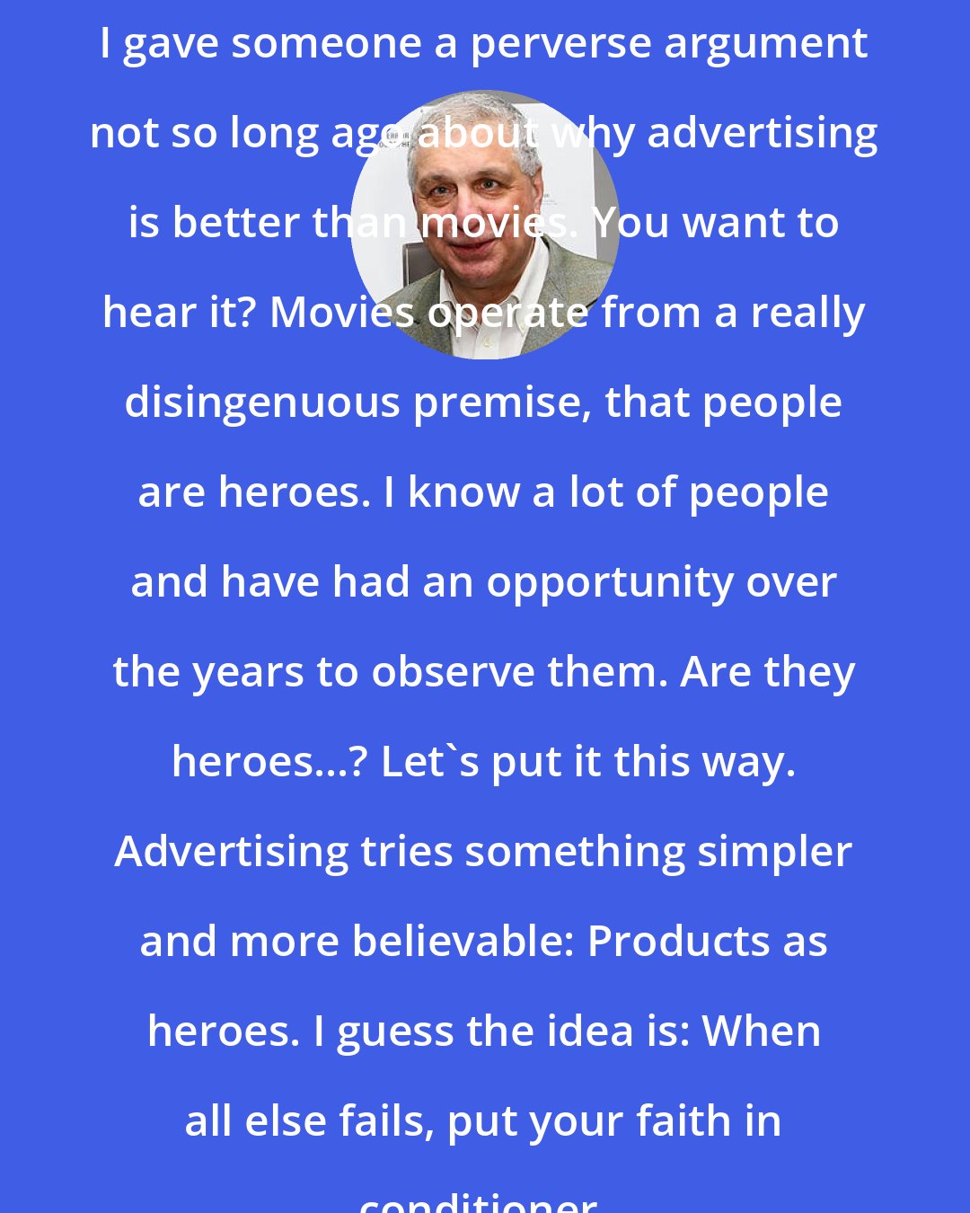 Errol Morris: I gave someone a perverse argument not so long ago about why advertising is better than movies. You want to hear it? Movies operate from a really disingenuous premise, that people are heroes. I know a lot of people and have had an opportunity over the years to observe them. Are they heroes...? Let's put it this way. Advertising tries something simpler and more believable: Products as heroes. I guess the idea is: When all else fails, put your faith in conditioner.