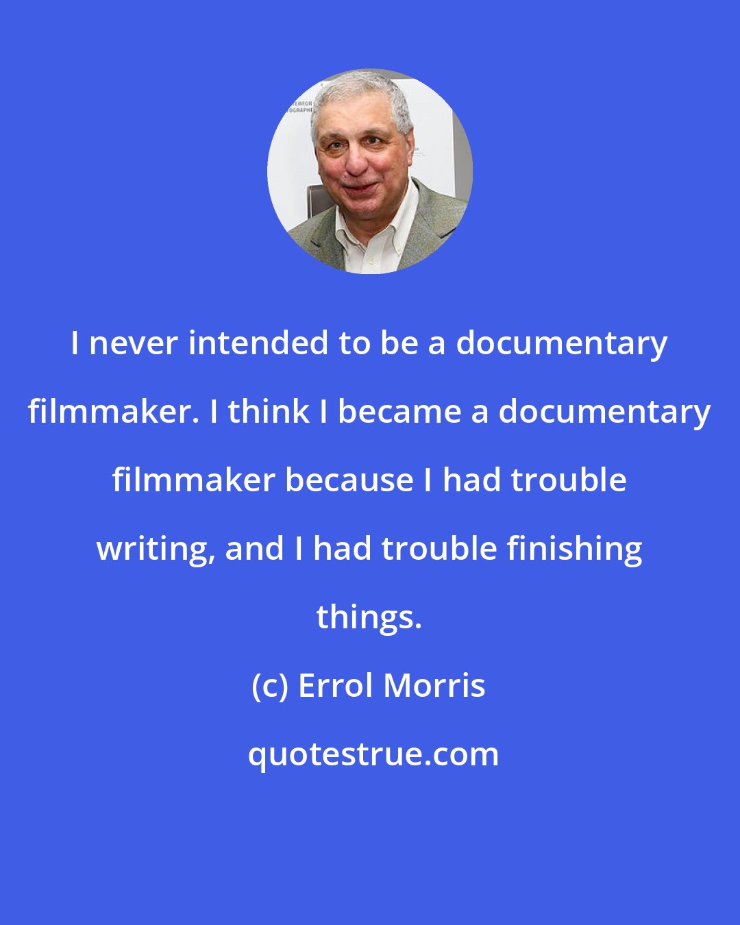 Errol Morris: I never intended to be a documentary filmmaker. I think I became a documentary filmmaker because I had trouble writing, and I had trouble finishing things.