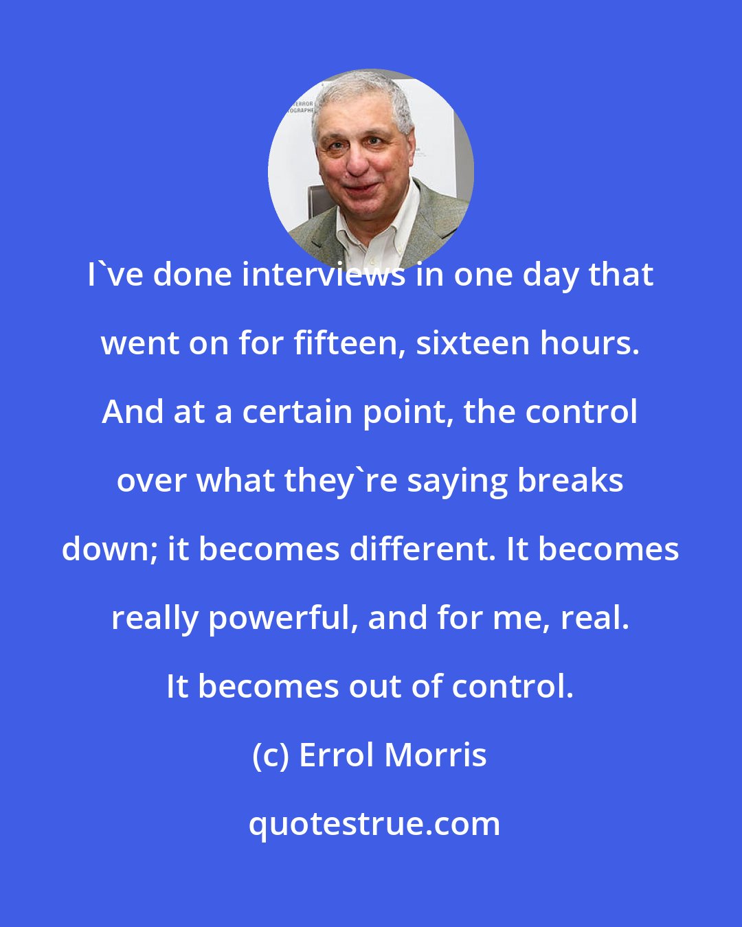 Errol Morris: I've done interviews in one day that went on for fifteen, sixteen hours. And at a certain point, the control over what they're saying breaks down; it becomes different. It becomes really powerful, and for me, real. It becomes out of control.