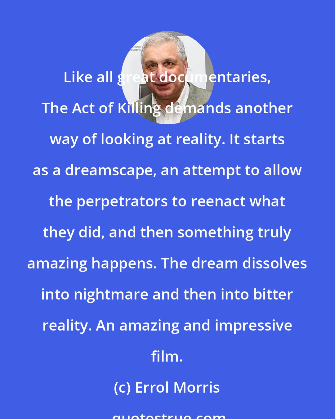 Errol Morris: Like all great documentaries, The Act of Killing demands another way of looking at reality. It starts as a dreamscape, an attempt to allow the perpetrators to reenact what they did, and then something truly amazing happens. The dream dissolves into nightmare and then into bitter reality. An amazing and impressive film.